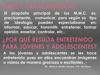 FINES Y CARACTERÍSTICAS
El propósito principal de los M.M.C. es,
precisamente, comunicar, pero según su tipo
de ideología pueden especializarse en:
informar, educar, transmitir, entretener, formar
opinión, enseñar, controlar, etc..

¿POR QUÉ RESULTA ENTRETENIDO
PARA JÓVENES Y ADOLESCENTES?
A los jóvenes y adolescentes se les hace
entretenido pues en ellos encuentran imágenes
o videos de manera graciosa o excitantes .-
                     TIC - Mahia A. Benítez Cárcano - 2°II - Don Bosco
 