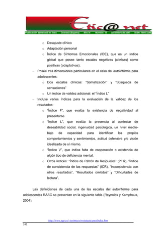 Publicación semestral en línea Granada (España) Año IX Número 11 Diciembre de 2011 ISSN: 1695-324X
http://www.ugr.es/~sevimeco/revistaeticanet/index.htm
242
o Desajuste clínico
o Adaptación personal
o Índice de Síntomas Emocionales (IDE), que es un índice
global que posee tanto escalas negativas (clínicas) como
positivas (adaptativas).
- Posee tres dimensiones particulares en el caso del autoinforme para
adolescentes:
o Dos escalas clínicas: “Somatización” y “Búsqueda de
sensaciones”
o Un índice de validez adicional: el “Índice L”
- Incluye varios índices para la evaluación de la validez de los
resultados:
o “Índice F”, que evalúa la existencia de negatividad al
presentarse.
o “Índice L”, que evalúa la presencia al contestar de
deseabilidad social, ingenuidad psicológica, un nivel medio-
bajo de capacidad para identificar los propios
comportamientos y sentimientos, actitud defensiva y/o visión
idealizada de sí mismo.
o “Índice V”, que indica falta de cooperación o existencia de
algún tipo de deficiencia mental.
o Otros índices: “Índice de Patrón de Respuesta” (PTR), “Índice
de consistencia de las respuestas” (ICR), “Inconsistencia con
otros resultados”, “Resultados omitidos” y “Dificultades de
lectura”.
Las definiciones de cada una de las escalas del autoinforme para
adolescentes BASC se presentan en la siguiente tabla (Reynolds y Kamphaus,
2004):
 