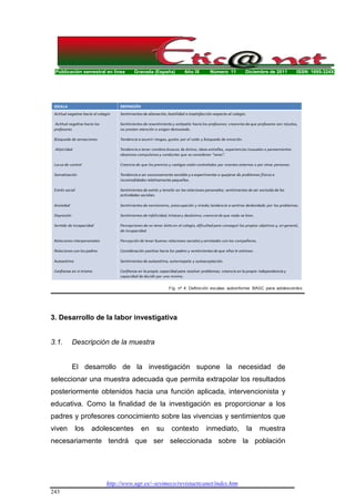 Publicación semestral en línea Granada (España) Año IX Número 11 Diciembre de 2011 ISSN: 1695-324X
http://www.ugr.es/~sevimeco/revistaeticanet/index.htm
243
3. Desarrollo de la labor investigativa
3.1. Descripción de la muestra
El desarrollo de la investigación supone la necesidad de
seleccionar una muestra adecuada que permita extrapolar los resultados
posteriormente obtenidos hacia una función aplicada, intervencionista y
educativa. Como la finalidad de la investigación es proporcionar a los
padres y profesores conocimiento sobre las vivencias y sentimientos que
viven los adolescentes en su contexto inmediato, la muestra
necesariamente tendrá que ser seleccionada sobre la población
 