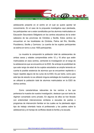 Publicación semestral en línea Granada (España) Año IX Número 11 Diciembre de 2011 ISSN: 1695-324X
http://www.ugr.es/~sevimeco/revistaeticanet/index.htm
244
adolescente presente en el centro en el cual se quiere aportar tal
conocimiento. En el caso de la propuesta investigativa aquí planteada,
los participantes van a estar constituidos por los alumnos matriculados en
Educación Secundaria Obligatoria en los centros educativos de la orden
salesiana de las provincias de Córdoba y Sevilla. Estos centros se
encuentran en las localidades de Córdoba, Palma del Río, Montilla,
Pozoblanco, Sevilla y Carmona. La cuantía de los sujetos participantes
se estima en torno a unos 1500 participantes.
La muestra la compondrá la población total de adolescentes de
ambos sexos y edades comprendidas entre 12 y 16 años que estén
matriculados en esos centros, centrando la investigación en el rango de
la adolescencia que se encuentra en la ESO. Se anticipa la posibilidad de
que este rango de edad de los sujetos estudiados se amplíe teniendo en
cuenta la posible existencia de alumnos que se encuentren repitiendo o
hayan repetido alguno de los curso de la ESO, Es por tanto, como para
este tipo de estudio no se utilizará ninguna estrategia de muestreo ya que
se utilizará la población total de alumnos matriculados en la ESO de
dichos centros.
Como características relevantes de los centros a los que
pertenece la muestra de nuestra investigación, destacar que son tanto de
régimen concertado como privado. En algunos de ellos se han llevado
con anterioridad intervenciones similares a escuelas de padres o
programas de intervención familiar en los cuales se ha planteado algún
tipo de trabajo orientado hacia el profesorado y los padres sobre la
adolescencia y el manejo de conflictos desde la familia y la escuela.
 