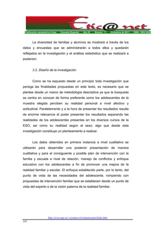 Publicación semestral en línea Granada (España) Año IX Número 11 Diciembre de 2011 ISSN: 1695-324X
http://www.ugr.es/~sevimeco/revistaeticanet/index.htm
245
La diversidad de familias y alumnos se mostrará a través de los
datos y encuestas que se administrarán a todos ellos y quedarán
reflejados en la investigación y el análisis estadístico que se realizará a
posteriori.
3.2. Diseño de la investigación
Como se ha expuesto desde un principio toda investigación que
persiga las finalidades propuestas en este texto, es necesario que se
plantee desde un marco de metodología descriptiva ya que la búsqueda
se centra en conocer de forma preferente como los adolescentes de la
muestra elegida perciben su realidad personal a nivel afectivo y
actitudinal. Paralelamente y a la hora de presentar los resultados resulta
de enorme relevancia el poder presentar los resultados separando las
realidades de los adolescentes presentes en los diversos cursos de la
ESO, así como su realidad según el sexo; algo que desde esta
investigación constituye un planteamiento a realizar.
Los datos obtenidos en primera instancia a nivel cualitativo se
utilizarán para desarrollar una posterior presentación de manera
cualitativa y para el consiguiente y posible plan de intervención con la
familia y escuela a nivel de relación, manejo de conflictos y enfoque
educativo con los adolescentes a fin de promover una mejora de la
realidad familiar y escolar. El enfoque establecido parte, por lo tanto, del
punto de vista de las necesidades del adolescente, rompiendo con
propuestas de intervención familiar que se establecen desde un punto de
vista del experto o de la visión paterna de la realidad familiar.
 