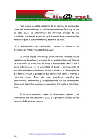 Publicación semestral en línea Granada (España) Año IX Número 11 Diciembre de 2011 ISSN: 1695-324X
http://www.ugr.es/~sevimeco/revistaeticanet/index.htm
246
Para recabar los datos necesarios de los alumnos se utilizarán las
horas de tutorías en las que, en colaboración con los profesores y tutores
de cada clase, se administrarán las diferentes pruebas de tipo
cuantitativo y se llevará a cabo las explicaciones e instrucciones previas
necesarias para la cumplimentación y desarrollo de éstas.
3.2.1. Administración de cuestionarios: “Sistema de Evaluación de
Conductas de Niños y Adolescentes (BASC)”
La prueba elegida y desde aquí planteada como referente para la
evaluación de la realidad y vivencias de los adolescentes es el Sistema
de Evaluación de Conductas de Niños y Adolescentes (BASC). Tal y
como anteriormente se ha comentado el BASC y concretamente el
Autoinforme de Personalidad para Adolescentes de 12 a 18 años (Escala
S3) permite evaluar la percepción que estos tienen sobre sí mismos a
diferentes niveles. Para ello, este autoinforme cuantifica los
pensamientos, sentimientos y autopercepciones que los adolescentes
tienen ante diferentes conceptos o situaciones (Reynolds y Kamphaus,
2004).
El esquema presentado sobre las dimensiones globales y su
interrelación una vez adaptado el BASC a la población española queda
expuesto de la siguiente manera:
 