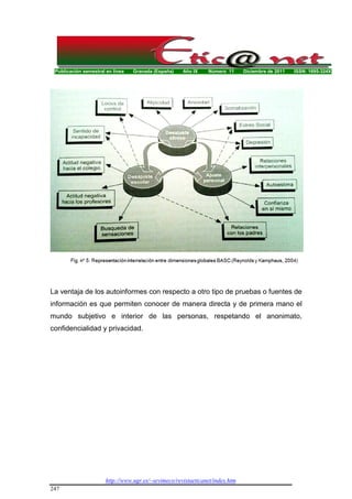 Publicación semestral en línea Granada (España) Año IX Número 11 Diciembre de 2011 ISSN: 1695-324X
http://www.ugr.es/~sevimeco/revistaeticanet/index.htm
247
La ventaja de los autoinformes con respecto a otro tipo de pruebas o fuentes de
información es que permiten conocer de manera directa y de primera mano el
mundo subjetivo e interior de las personas, respetando el anonimato,
confidencialidad y privacidad.
 