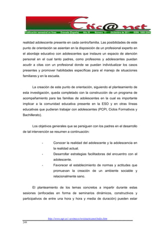 Publicación semestral en línea Granada (España) Año IX Número 11 Diciembre de 2011 ISSN: 1695-324X
http://www.ugr.es/~sevimeco/revistaeticanet/index.htm
249
realidad adolescente presente en cada centro/familia. Las posibilidades de este
punto de orientación se asientan en la disposición de un profesional experto en
el abordaje educativo con adolescentes que instaure un espacio de atención
personal en el cual tanto padres, como profesores y adolescentes puedan
acudir a citas con un profesional donde se puedan individualizar los casos
presentes y promover habilidades específicas para el manejo de situaciones
familiares y en la escuela.
La creación de este punto de orientación, siguiendo el planteamiento de
esta investigación, queda completado con la construcción de un programa de
acompañamiento para las familias de adolescentes en la cual es importante
implicar a la comunidad educativa presente en la ESO y en otras líneas
educativas que pudieran trabajar con adolescentes (PCPI, Ciclos Formativos y
Bachillerato).
Los objetivos generales que se persiguen con los padres en el desarrollo
de tal intervención se resumen a continuación:
- Conocer la realidad del adolescente y la adolescencia en
la realidad actual.
- Desarrollar estrategias facilitadoras del encuentro con el
adolescente.
- Favorecer el establecimiento de normas y actitudes que
promuevan la creación de un ambiente sociable y
relacionalmente sano.
El planteamiento de los temas concretos a impartir durante estas
sesiones (enfocadas en forma de seminarios dinámicos, constructivos y
participativos de entre una hora y hora y media de duración) pueden estar
 
