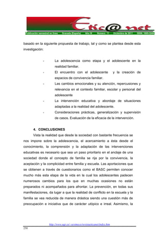 Publicación semestral en línea Granada (España) Año IX Número 11 Diciembre de 2011 ISSN: 1695-324X
http://www.ugr.es/~sevimeco/revistaeticanet/index.htm
250
basado en la siguiente propuesta de trabajo, tal y como se plantea desde esta
investigación:
- La adolescencia como etapa y el adolescente en la
realidad familiar.
- El encuentro con el adolescente y la creación de
espacios de convivencia familiar.
- Las cambios emocionales y su atención, repercusiones y
relevancia en el contexto familiar, escolar y personal del
adolescente
- La intervención educativa y abordaje de situaciones
adaptadas a la realidad del adolescente.
- Consideraciones prácticas, generalización y supervisión
de casos. Evaluación de la eficacia de la intervención.
4. CONCLUSIONES
Vista la realidad que desde la sociedad con bastante frecuencia se
nos impone sobre la adolescencia, el acercamiento a ésta desde el
conocimiento, la comprensión y la adaptación de las intervenciones
educativas es necesario que sea un paso prioritario en el anclaje de una
sociedad donde el concepto de familia se rija por la convivencia, la
aceptación y la complicidad entre familia y escuela. Las aportaciones que
se obtienen a través de cuestionarios como el BASC permiten conocer
mucho más esta etapa de la vida en la cual los adolescentes padecen
numerosos cambios para los que en muchas ocasiones no están
preparados ni acompañados para afrontar. La prevención, en todas sus
manifestaciones, da lugar a que la realidad de conflicto en la escuela y la
familia se vea reducida de manera drástica siendo una cuestión más de
preocupación e iniciativa que de carácter utópico e irreal. Asimismo, la
 