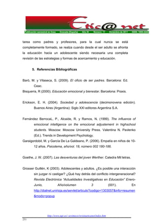 Publicación semestral en línea Granada (España) Año IX Número 11 Diciembre de 2011 ISSN: 1695-324X
http://www.ugr.es/~sevimeco/revistaeticanet/index.htm
251
tarea como padres y profesores, para la cual nunca se está
completamente formado, se realza cuando desde el ser adulto se afronta
la educación hacia un adolescente siendo necesaria una completa
revisión de las estrategias y formas de acercamiento y educación.
5. Referencias Bibliográficas
Baró, M. y Vilaseca, S. (2009). El oficio de ser padres. Barcelona: Ed.
Ceac.
Bisquerra, R (2000). Educación emocional y bienestar. Barcelona: Praxis.
Erickson, E. H. (2004). Sociedad y adolescencia (decimonovena edición).
Buenos Aires (Argentina): Siglo XXI editores Argentina S.A.
Fernández BerrocaL, P., Alcaide, R. y Ramos, N. (1999). The influence of
emocional intelligence on the emocional adjustement in highschool
students. Moscow: Moscow University Press. Valentina N. Pavlenko
(Ed.). Trends in Development Psychology.
Garaigordobil, M. y García De La Galdeano, P. (2006). Empatía en niños de 10-
12 años. Psicotema, año/vol. 18, número 002 180-186.
Goethe, J. W. (2007). Las desventuras del joven Werther. Catedra Mil letras.
Grosser Guillén, K (2003). Adolescentes y adultos. ¿Es posible una interacción
sin juzgar ni castigar? ¿Qué hay detrás del conflicto intergeneracional?
Revista Electrónica “Actualidades Investigativas en Educación” Enero-
Junio, Año/volumen 3 (001). En
http://dialnet.unirioja.es/servlet/articulo?codigo=1303057&info=resumen
&modo=popup
 