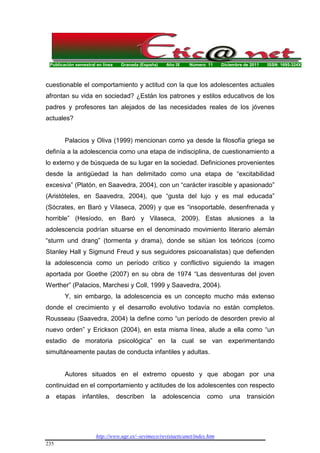 Publicación semestral en línea Granada (España) Año IX Número 11 Diciembre de 2011 ISSN: 1695-324X
http://www.ugr.es/~sevimeco/revistaeticanet/index.htm
235
cuestionable el comportamiento y actitud con la que los adolescentes actuales
afrontan su vida en sociedad? ¿Están los patrones y estilos educativos de los
padres y profesores tan alejados de las necesidades reales de los jóvenes
actuales?
Palacios y Oliva (1999) mencionan como ya desde la filosofía griega se
definía a la adolescencia como una etapa de indisciplina, de cuestionamiento a
lo externo y de búsqueda de su lugar en la sociedad. Definiciones provenientes
desde la antigüedad la han delimitado como una etapa de “excitabilidad
excesiva” (Platón, en Saavedra, 2004), con un “carácter irascible y apasionado”
(Aristóteles, en Saavedra, 2004), que “gusta del lujo y es mal educada”
(Sócrates, en Baró y Vilaseca, 2009) y que es “insoportable, desenfrenada y
horrible” (Hesíodo, en Baró y Vilaseca, 2009). Estas alusiones a la
adolescencia podrían situarse en el denominado movimiento literario alemán
“sturm und drang” (tormenta y drama), donde se sitúan los teóricos (como
Stanley Hall y Sigmund Freud y sus seguidores psicoanalistas) que defienden
la adolescencia como un período crítico y conflictivo siguiendo la imagen
aportada por Goethe (2007) en su obra de 1974 “Las desventuras del joven
Werther” (Palacios, Marchesi y Coll, 1999 y Saavedra, 2004).
Y, sin embargo, la adolescencia es un concepto mucho más extenso
donde el crecimiento y el desarrollo evolutivo todavía no están completos.
Rousseau (Saavedra, 2004) la define como “un período de desorden previo al
nuevo orden” y Erickson (2004), en esta misma línea, alude a ella como “un
estadio de moratoria psicológica” en la cual se van experimentando
simultáneamente pautas de conducta infantiles y adultas.
Autores situados en el extremo opuesto y que abogan por una
continuidad en el comportamiento y actitudes de los adolescentes con respecto
a etapas infantiles, describen la adolescencia como una transición
 