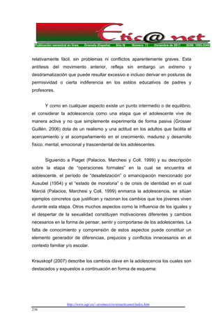 Publicación semestral en línea Granada (España) Año IX Número 11 Diciembre de 2011 ISSN: 1695-324X
http://www.ugr.es/~sevimeco/revistaeticanet/index.htm
236
relativamente fácil, sin problemas ni conflictos aparentemente graves. Esta
antítesis del movimiento anterior, refleja sin embargo un extremo y
desdramatización que puede resultar excesivo e incluso derivar en posturas de
permisividad o cierta indiferencia en los estilos educativos de padres y
profesores.
Y como en cualquier aspecto existe un punto intermedio o de equilibrio,
el considerar la adolescencia como una etapa que el adolescente vive de
manera activa y no que simplemente experimenta de forma pasiva (Grosser
Guillén, 2006) dota de un realismo y una actitud en los adultos que facilita el
acercamiento y el acompañamiento en el crecimiento, madurez y desarrollo
físico, mental, emocional y trascendental de los adolescentes.
Siguiendo a Piaget (Palacios, Marchesi y Coll, 1999) y su descripción
sobre la etapa de “operaciones formales” en la cual se encuentra el
adolescente, el período de “desatelización” o emancipación mencionado por
Ausubel (1954) y el “estado de moratoria” o de crisis de identidad en el cual
Marciá (Palacios, Marchesi y Coll, 1999) enmarca la adolescencia, se sitúan
ejemplos concretos que justifican y razonan los cambios que los jóvenes viven
durante esta etapa. Otros muchos aspectos como la influencia de los iguales y
el despertar de la sexualidad constituyen motivaciones diferentes y cambios
necesarios en la forma de pensar, sentir y comportarse de los adolescentes. La
falta de conocimiento y comprensión de estos aspectos puede constituir un
elemento generador de diferencias, prejuicios y conflictos innecesarios en el
contexto familiar y/o escolar.
Krauskopf (2007) describe los cambios clave en la adolescencia los cuales son
destacados y expuestos a continuación en forma de esquema:
 