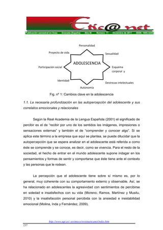 Publicación semestral en línea Granada (España) Año IX Número 11 Diciembre de 2011 ISSN: 1695-324X
http://www.ugr.es/~sevimeco/revistaeticanet/index.htm
237
1.1. La necesaria profundización en las autopercepción del adolescente y sus
correlatos emocionales y relacionales
Según la Real Academia de la Lengua Española (2001) el significado de
percibir es el de “recibir por uno de los sentidos las imágenes, impresiones o
sensaciones externas” y también el de “comprender y conocer algo”. Si se
aplica este término a la empresa que aquí se plantea, se puede dilucidar que la
autopercepción que se espera analizar en el adolescente está referida a como
éste se comprende y se conoce, es decir, como se vivencia. Para el resto de la
sociedad, el hecho de entrar en el mundo adolescente supone indagar en los
pensamientos y formas de sentir y comportarse que éste tiene ante el contexto
y las personas que le rodean.
La percepción que el adolescente tiene sobre sí mismo es, por lo
general, muy coherente con su comportamiento externo y observable. Así, se
ha relacionado en adolescentes la agresividad con sentimientos de percibirse
en soledad e insatisfechos con su vida (Moreno, Ramos, Martínez y Musitu,
2010) y la insatisfacción personal percibida con la ansiedad e inestabilidad
emocional (Molina, Inda y Fernández, 2009).
ADOLESCENCIA
Sexualidad
Esquema
corporal y
autoestima
Destrezas intelectuales
Autonomía
Identidad
Participación social
Proyecto de vida
Personalidad
Fig. nº 1: Cambios clave en la adolescencia
 