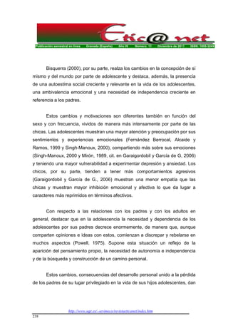 Publicación semestral en línea Granada (España) Año IX Número 11 Diciembre de 2011 ISSN: 1695-324X
http://www.ugr.es/~sevimeco/revistaeticanet/index.htm
238
Bisquerra (2000), por su parte, realza los cambios en la concepción de sí
mismo y del mundo por parte de adolescente y destaca, además, la presencia
de una autoestima social creciente y relevante en la vida de los adolescentes,
una ambivalencia emocional y una necesidad de independencia creciente en
referencia a los padres.
Estos cambios y motivaciones son diferentes también en función del
sexo y con frecuencia, vividos de manera más intensamente por parte de las
chicas. Las adolescentes muestran una mayor atención y preocupación por sus
sentimientos y experiencias emocionales (Fernández Berrocal, Alcaide y
Ramos, 1999 y Singh-Manoux, 2000), compartiendo más sobre sus emociones
(Singh-Manoux, 2000 y Mirón, 1989, cit. en Garaigordobil y García de G, 2006)
y teniendo una mayor vulnerabilidad a experimentar depresión y ansiedad. Los
chicos, por su parte, tienden a tener más comportamientos agresivos
(Garaigordobil y García de G., 2006) muestran una menor empatía que las
chicas y muestran mayor inhibición emocional y afectiva lo que da lugar a
caracteres más reprimidos en términos afectivos.
Con respecto a las relaciones con los padres y con los adultos en
general, destacar que en la adolescencia la necesidad y dependencia de los
adolescentes por sus padres decrece enormemente, de manera que, aunque
comparten opiniones e ideas con estos, comienzan a discrepar y rebelarse en
muchos aspectos (Powell, 1975). Supone esta situación un reflejo de la
aparición del pensamiento propio, la necesidad de autonomía e independencia
y de la búsqueda y construcción de un camino personal.
Estos cambios, consecuencias del desarrollo personal unido a la pérdida
de los padres de su lugar privilegiado en la vida de sus hijos adolescentes, dan
 