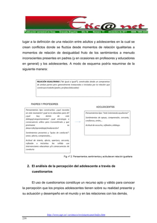 Publicación semestral en línea Granada (España) Año IX Número 11 Diciembre de 2011 ISSN: 1695-324X
http://www.ugr.es/~sevimeco/revistaeticanet/index.htm
239
lugar a la definición de una relación entre adultos y adolescentes en la cual se
crean conflictos donde se fluctúa desde momentos de relación igualitarias a
momentos de relación de desigualdad fruto de los sentimientos a menudo
inconscientes presentes en padres (y en ocasiones en profesores y educadores
en general) y los adolescentes. A modo de esquema podría resumirse de la
siguiente manera:
2. El análisis de la percepción del adolescente a través de
cuestionarios
El uso de cuestionarios constituye un recurso apto y válido para conocer
la percepción que los propios adolescentes tienen sobre su realidad presente y
su actuación y desempeño en el mundo y en las relaciones con los demás.
 