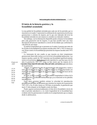 Análisisdemográficodelafecundidadadolescente.../C.Welti
octubre/diciembre20005 1
El inicio de la historia genésica y la
fecundidad acumulada
La tasa global de fecundidad calculada para cada uno de los periodos que se
muestran en el cuadro 3 representa la combinación de experiencias de diversas
generaciones o cohortes de mujeres, por lo que este indicador del nivel de
fecundidad calculado de esta manera se considera un indicador sintético.
Sin embargo, con la información disponible puede estimarse la fecundidad
para cada generación real de mujeres, lo que hace posible tener una clara
descripción del proceso reproductivo a través de las edades que conforman la
vida fértil de una mujer.
El análisis longitudinal que se presenta en el cuadro 4 muestra que antes de
los 20 años la fecundidad de las mujeres nacidas entre 1947 y 1951 es mayor en
casi 50 por ciento a la fecundidad que presentan las mujeres nacidas entre 1972
y 1976.
Lo interesante de este cuadro es que muestra un claro rompimiento
generacional observable incluso en el nivel de la fecundidad adolescente. Las
mujeres nacidas a partir de 1967 muestran una fecundidad significativamente
menor en las primeras edades de su periodo reproductivo, que hace que a los 26
años la generación 1967-1971 tenga un hijo menos que las mujeres de la
generación que nació 20 años antes. Hay, por tanto, un claro ejemplo del efecto
de la generación.
Además, al combinar los años de nacimiento de cada generación y sumar a
estos años la edad de las mujeres, es posible estimar un efecto relacionado con
el periodo que permitiría hablar de escenarios antes y después del inicio de los
años ochenta.
Es decir, se hace evidente a través del análisis longitudinal el efecto de la
anticoncepción y su difusión institucional que ya se mencionó en los párrafos
introductorios.
Estos datos permiten también estimar la velocidad de reproducción
generacional por edad, de tal manera que mientras las mujeres de la generación
1947-1951 a los 26 años tienen ya 2.60 hijos en promedio, la generación que
nació 15 años después no ha llegado a tener dos hijos.
Puede seguirse pormenorizadamente el ritmo de la fecundidad a través de
todo el periodo reproductivo y la visión longitudinal de la fecundidad hace
evidente entre las generaciones el cambio en el comportamiento que se origina
desde la adolescencia.
Quinquenios
Grupos de
edad 1997-1993 1992-19881987-19831982-19781977-1973 1972-1967
15-19 78 87 98 115 128 121
20-24 152 188 207 226 275 274
25-29 147 173 195 228 278 342
30-34 103 125 147 181 275
35-39 56 74 100 69
40-44 20 32
45-49 7
TGF 2.81 3.43 3.93
 