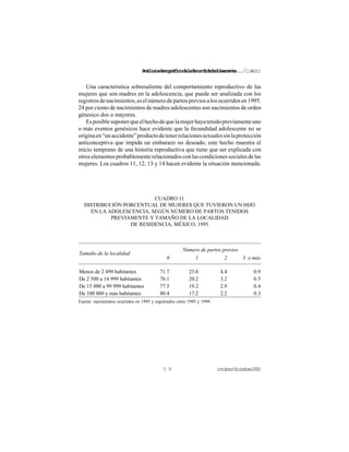 Análisisdemográficodelafecundidadadolescente.../C.Welti
octubre/diciembre20005 9
Una característica sobresaliente del comportamiento reproductivo de las
mujeres que son madres en la adolescencia, que puede ser analizada con los
registrosdenacimientos,eselnúmerodepartospreviosalosocurridosen1995.
24 por ciento de nacimientos de madres adolescentes son nacimientos de orden
génesico dos o mayores.
Esposiblesuponerqueelhechodequelamujerhayatenidopreviamenteuno
o más eventos genésicos hace evidente que la fecundidad adolescente no se
originaen“unaccidente”productodetenerrelacionessexualessinlaprotección
anticonceptiva que impida un embarazo no deseado, este hecho muestra el
inicio temprano de una historia reproductiva que tiene que ser explicada con
otroselementosprobablementerelacionadosconlascondicionessocialesdelas
mujeres. Los cuadros 11, 12, 13 y 14 hacen evidente la situación mencionada.
CUADRO 11
DISTRIBUCIÓN PORCENTUAL DE MUJERES QUE TUVIERON UN HIJO
EN LA ADOLESCENCIA, SEGÚN NÚMERO DE PARTOS TENIDOS
PREVIAMENTE Y TAMAÑO DE LA LOCALIDAD
DE RESIDENCIA, MÉXICO, 1995
Número de partos previos
Tamaño de la localidad
0 1 2 3 o más
Menos de 2 499 habitantes 71.7 23.0 4.4 0.9
De 2 500 a 14 999 habitantes 76.1 20.2 3.2 0.5
De 15 000 a 99 999 habitantes 77.5 19.2 2.9 0.4
De 100 000 y más habitantes 80.4 17.2 2.2 0.3
Fuente: nacimientos ocurridos en 1995 y registrados entre 1995 y 1999.
 