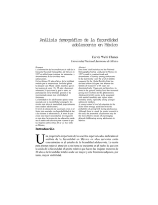 Análisisdemográficodelafecundidadadolescente.../C.Welti
octubre/diciembre20004 3
Análisis demográfico de la fecundidad
adolescente en México
Carlos Welti Chanes
Universidad Nacional Autónoma de México
Introducción
na proporción importante de los escritos especializados dedicados al
análisis de la fecundidad en México en años recientes están
concentrados en el estudio de la fecundidad adolescente. La razónUpara prestar especial atención a este tema se encuentra en el hecho de que con
la caída de la fecundidad el aporte relativo que hacen las mujeres menores de
20 años a la fecundidad total es cada vez mayor y este fenómeno adquiere, por
tanto, mayor visibilidad.
Abstract
Data from Vital Statistics and the National
Demographic Survey conducted in Mexico in
1997 is used to examine trends and
determinants of fertility among adolescents.
In the last twenty years the level of fertility
measured by the Global Fertility Rate has
declined almost fifty per cent whereas the
fertility of women 15 to 19 years old
diminished only 39 per cent and therefore, its
share in the general fertility level has increased
giving more visibility to this phenomenon.
Adolescent fertility seems to be associated
with marital instability and higher infant
mortality levels, especially among younger
adolescent mothers.
A young woman’s level of education its the
factor most strongly associated with the
probability of giving birth during adolescence.
Although there is a need for greater research in
this area, the promotion of education may be
the most effective means of encouraging
delayed childbearing among adolescents in
Mexico.
Resumen
La información de las estadísticas de vida de la
Encuesta Nacional Demográfica en México en
1997 se utilizó para examinar las tendencias y
determinantes de la fertilidad entre
adolescentes.
En los últimos 20 años el nivel de la fertilidad
medido por la tendencia de fertilidad global
ha decaído casi 50 por ciento, mientras que en
las mujeres de entre 15 y 19 años disminuyó
solamente 39 por ciento y, por lo tanto, su
participación en la fertilidad general se ha
incrementado dando más visibilidad al
fenómeno.
La fertilidad en los adolescentes parece estar
asociada con la inestabilidad conyugal y los
niveles más altos de mortalidad, especialmente
entre madres adolescentes.
El nivel de educación de una mujer joven es el
factor más asociado con la probabilidad de dar
a luz durante la adolescencia. A pesar de que
existe una mayor necesidad de investigación
en esta área, la promoción de educación puede
ser el medio más efectivo para exhortar a que
las mujeres adolescentes den a luz más tarde
en México.
 
