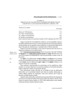 Análisisdemográficodelafecundidadadolescente.../C.Welti
octubre/diciembre20006 1
Persona que atendió el partoMadre en la
adolescencia Médico Enfermera o partera Otro Total
No 76.8 18.2 5.0 100.0
Si 75.7 19.7 4.6 100.0
Tamaño de Localidad
Porcentaje
Menos de 2 500 habitantes 51.5
De 2 500 a 14 999 habitantes 71.3
De 15 000 a 99 999 habitantes 84.1
De 100 000 y más habitantes 94.7
CUADRO 14
PORCENTAJE DE NACIMIENTOS ATENDIDOS POR MÉDICO SEGÚN
TAMAÑO DE LA LOCALIDAD DE RESIDENCIA, MÉXICO, 1995
Fuente: elaboración basada en los nacimientos ocurridos en 1995 y registrados entre 1995 y 1999.
Según el tamaño de la localidad de residencia, en las localidades menores,
lasmadresadolescentestuvieron,enmayorproporciónqueenlasáreasurbanas,
un hijo producto de un segundo o tercer embarazo, lo que permite hablar de un
efecto del grado de urbanización o ruralidad sobre el hecho analizado.
Según el nivel de escolaridad, es muy clara la relación entre este nivel y el
número de embarazos en la adolescencia.
En el caso de las mujeres que no asistieron a la escuela, 4 de cada 10 habían
tenido más de un evento genésico durante la adolescencia. Mientras que en el
caso de las mujeres con preparatoria o más este porcentaje se reduce a casi 10
por ciento.
En síntesis, las adolescentes de las localidades rurales o con los menores
nivelesdeescolaridadmuestranunamayorincidenciadeembarazosdesegundo
o tercer orden que las adolescentes que residen en localidades urbanas y con
mayores niveles de escolaridad.
Para continuar caracterizando los nacimientos en las estadísticas vitales
(cuadro 13), se hace referencia a la atención recibida en el momento del parto,
según la edad de la madre al nacimiento del hijo.
Esta información resulta relevante en la medida en que las diferencias
observables en la mortalidad infantil entre hijos de madres adolescentes y
madres adultas podrían ser explicadas, entre otros factores, por el tipo de
atención recibida durante el parto.
Segúnlosdatosanalizados,nopuededecirsequehayadiferenciasimportantes
en el acceso a la atención médica entre los dos grupos de mujeres: más de 75 por
ciento de quienes fueron madres en 1995, tanto adolescentes como adultas,
recibieron atención médica durante el parto.
 