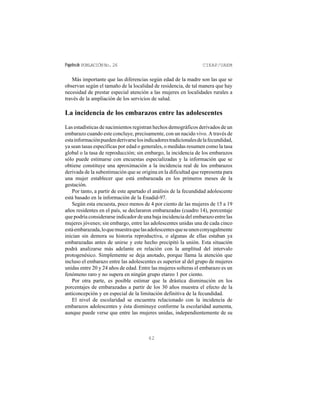 Papelesde POBLACIÓNNo.26 CIEAP/UAEM
62
Más importante que las diferencias según edad de la madre son las que se
observan según el tamaño de la localidad de residencia, de tal manera que hay
necesidad de prestar especial atención a las mujeres en localidades rurales a
través de la ampliación de los servicios de salud.
La incidencia de los embarazos entre las adolescentes
Las estadísticas de nacimientos registran hechos demográficos derivados de un
embarazo cuando este concluye, precisamente, con un nacido vivo. A través de
estainformaciónpuedenderivarselosindicadorestradicionalesdelafecundidad,
ya sean tasas específicas por edad o generales, o medidas resumen como la tasa
global o la tasa de reproducción; sin embargo, la incidencia de los embarazos
sólo puede estimarse con encuestas especializadas y la información que se
obtiene constituye una aproximación a la incidencia real de los embarazos
derivada de la subestimación que se origina en la dificultad que representa para
una mujer establecer que está embarazada en los primeros meses de la
gestación.
Por tanto, a partir de este apartado el análisis de la fecundidad adolescente
está basado en la información de la Enadid-97.
Según esta encuesta, poco menos de 4 por ciento de las mujeres de 15 a 19
años residentes en el país, se declararon embarazadas (cuadro 14), porcentaje
que podría considerarse indicador de una baja incidencia del embarazo entre las
mujeres jóvenes; sin embargo, entre las adolescentes unidas una de cada cinco
estáembarazada,loquemuestraquelasadolescentesqueseunenconyugalmente
inician sin demora su historia reproductiva, o algunas de ellas estaban ya
embarazadas antes de unirse y este hecho precipitó la unión. Esta situación
podrá analizarse más adelante en relación con la amplitud del intervalo
protogenésico. Simplemente se deja anotado, porque llama la atención que
incluso el embarazo entre las adolescentes es superior al del grupo de mujeres
unidas entre 20 y 24 años de edad. Entre las mujeres solteras el embarazo es un
fenómeno raro y no supera en ningún grupo etareo 1 por ciento.
Por otra parte, es posible estimar que la drástica disminución en los
porcentajes de embarazadas a partir de los 30 años muestra el efecto de la
anticoncepción y en especial de la limitación definitiva de la fecundidad.
El nivel de escolaridad se encuentra relacionado con la incidencia de
embarazos adolescentes y ésta disminuye conforme la escolaridad aumenta,
aunque puede verse que entre las mujeres unidas, independientemente de su
 