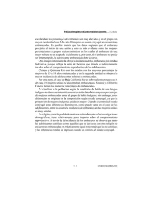 Análisisdemográficodelafecundidadadolescente.../C.Welti
octubre/diciembre20006 3
escolaridad, los porcentajes de embarazo son muy elevados y en el grupo con
mayor escolaridad casi 3 de cada 10 mujeres en unión conyugal se encontraban
embarazadas. Es posible insistir que los datos sugieren que el embarazo
precipita el inicio de una unión y esto es más evidente entre las mujeres
pertenecientes a grupos socioeconómicos en los cuales el embarazo de una
mujer soltera no es aceptado socialmente y, por tanto, si el embarazo no puede
ser interrumpido, la adolescente embarazada debe casarse.
Otra imagen interesante la ofrece la incidencia de los embarazos por entidad
federativa, porque refleja la serie de factores que directa o indirectamente
inciden sobre el comportamiento reproductivo de las adolescentes.
Chiapas y Quintana Roo son los estados con los mayores porcentajes de
mujeres de 15 a 19 años embarazadas y en la segunda entidad se observa la
mayor incidencia de adolescentes solteras y embarazadas.
Por otra parte, el caso de Baja California Sur es sobresaliente porque casi 4
de cada 10 mujeres unidas se encontraban embarazadas. Sinaloa y el Distrito
Federal tienen los menores porcentajes de embarazadas.
Al clasificar a la población según la condición de habla de una lengua
indígenaseobservansistemáticamenteentodaslasedadesmayoresporcentajes
de mujeres embarazadas entre el grupo de habla indígena; sin embargo, estas
diferencias se originan en la composición según estado conyugal, ya que la
proporción de mujeres indígenas unidas es mayor. Cuando se controla el estado
conyugal estas diferencias disminuyen, como puede verse en el caso de las
adolescentes, entre las cuales la incidencia de embarazos en las mujeres unidas
es muy similar.
Lareligión,comohapodidodemostrarsereiteradamenteenlasinvestigaciones
demográficas, tiene relativamente poco impacto sobre el comportamiento
reproductivo. A través de la incidencia de los embarazos se observa que tanto
las adolescentes católicas como aquéllas que se declaran con otra religión se
encuentran embarazadas en prácticamente igual porcentaje que las no católicas
y las diferencias totales se explican cuando se controla el estado conyugal.
 