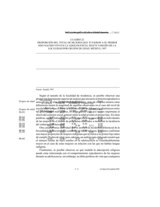 Análisisdemográficodelafecundidadadolescente.../C.Welti
octubre/diciembre20006 9
Grupos de edad No asistió a
la escuela Primaria Secundaria Prepa o más
Total
20-24 0.66 0.47 0.31 0.11 0.31
25-29 0.59 0.48 0.29 0.09 0.32
30-34 0.63 0.52 0.30 0.11 0.36
35-39 0.68 0.52 0.29 0.22 0.38
40-44 0.56 0.46 0.27 0.13 0.39
CUADRO 22
PROPORCIÓN DEL TOTAL DE MUJERES QUE TUVIERON A SU PRIMER
HIJO NACIDO VIVO EN LA ADOLESCENCIA, SEGÚN TAMAÑO DE LA
LOCALIDAD POR GRUPOS DE EDAD, MÉXICO, 1997
Tamaño de la localidad
Grupos de edad Menos de
2 500 habitantes
2 550 a
14 999
15 000 a
19 999
20 000 a
99 999
100 000 y más
20-24 0.42 0.37 0.31 0.32 0.25
25-29 0.47 0.37 0.31 0.30 0.26
30-34 0.49 0.40 0.40 0.36 0.30
35-39 0.50 0.43 0.44 0.38 0.32
40-44 0.52 0.45 0.44 0.38 0.34
Fuente: Enadid 1997.
Según el tamaño de la localidad de residencia, es posible observar una
proporciónligeramentesuperiordemujeresqueiniciaronsuhistoriareproductiva
antes de los 20 años en las localidades rurales, pero de ninguna manera estas
diferencias tienen la magnitud de aquéllas observadas en el caso del nivel de
escolaridad. Lo que sí llama la atención es que las diferencias disminuyen entre
las generaciones más jóvenes, es decir, parece cada vez menos importante el
efecto del contexto social general sobre la edad al tener el primer hijo. En otras
palabras,sehaceindispensableprestaratenciónalascaracterísticasindividuales
de las mujeres en el diseño de programas dedicados a modificar la incidencia
del embarazo adolescente.
Otra característica individual que se asocia a la incidencia diferencial de la
fecundidad adolescente es la condición de habla indígena. Los datos confirman
una mayor proporción de mujeres indígenas que tuvieron a su primer hijo antes
decumplir20añosdeedad,pero,además,unanálisismáselaboradomostróque
el número medio de hijos tenidos en la adolescencia es considerablemente
mayor en el caso de estas mujeres en relación con las que no hablan lengua
indígena.
Finalmente, es posible observar en qué medida la adscripción religiosa
puede estar relacionada con el comportamiento reproductivo de las mujeres
durante su adolescencia; sin embargo, no debe perderse de vista que cualquiera
 