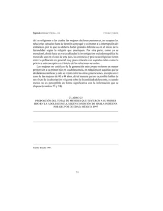 Papelesde POBLACIÓNNo.26 CIEAP/UAEM
70
de las religiones a las cuales las mujeres declaran pertenecer, no aceptan las
relaciones sexuales fuera de la unión conyugal y se oponen a la interrupción del
embarazo, por lo que no debería haber grandes diferencias en el inicio de la
fecundidad según la religión que practiquen. Por otra parte, como ya se
mencionó, desde hace ya varias décadas la investigación sociodemográfica ha
mostrado que en el caso de este país, las creencias y prácticas religiosas tienen
entre la población en general muy poca relación con aspectos tales como la
práctica anticonceptiva o el inicio de las relaciones sexuales.
Las mujeres no católicas de la generación más joven tuvieron en mayor
proporción a su primer hijo en la adolescencia, en relación con aquéllas que se
declararon católicas y esto se repite entre las otras generaciones, excepto en el
caso de las mujeres de 40 a 44 años, de tal manera que no es posible hablar de
un efecto de la adscripción religiosa sobre la fecundidad adolescente, o cuando
menos no es perceptible en forma significativa con la información que se
dispone (cuadros 23 y 24).
CUADRO 23
PROPORCIÓN DEL TOTAL DE MUJERES QUE TUVIERON A SU PRIMER
HIJO EN LA ADOLESCENCIA, SEGÚN CONDICIÓN DE HABLA INDÍGENA
POR GRUPOS DE EDAD, MÉXICO, 1997
Fuente: Enadid 1997.
 