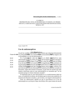 Análisisdemográficodelafecundidadadolescente.../C.Welti
octubre/diciembre20007 1
Habla lengua indígena
Grupos de edad Sí No Total
20-24
25-29
30-34
35-39
40-44
0.51
0.43
0.56
0.56
0.47
0.30
0.31
0.35
0.37
0.38
0.31
0.32
0.36
0.38
0.39
CUADRO 24
PROPORCIÓN DEL TOTAL DE MUJERES QUE TUVIERON A SU PRIMER
HIJO EN LA ADOLESCENCIA, SEGÚN RELIGIÓN POR GRUPOS DE EDAD,
MÉXICO, 1997
Religión
Grupos de edad Católica Otra Total
20-24
25-29
30-34
35-39
40-44
0.30
0.31
0.35
0.37
0.48
0.36
0.35
0.43
0.45
0.42
0.31
0.32
0.36
0.38
0.39
Fuente: Enadid 1997.
Uso de anticonceptivos
Una de las variables intermedias o intervinientes que relacionan directamente
a la estructura social y las características socioeconómicas de las mujeres con
su fecundidad es el uso de anticonceptivos.
En el país una de cada dos mujeres en edades reproductivas usan
anticonceptivos (51 por ciento). En el caso de las mujeres en unión conyugal el
porcentaje de usuarias llega a 76 por ciento y entre las adolescentes no unidas
el uso de anticonceptivos es prácticamente insignificante, lo que contrasta con
los porcentajes de usuarias que aparecen a partir de los 25 años, diferencias que
reflejan fundamentalmente que entre las mujeres más jóvenes y solteras el no
usar anticonceptivos está relacionado con la práctica de relaciones sexuales no
frecuentes, según ellas mismas lo declaran, ya que entre las razones que estas
mujeres mencionan, para no usar anticonceptivos se encuentra que “no los
necesitan porque no tienen relaciones sexuales”.
El argumento para no usar anticonceptivos es, en prácticamente todos los
casos, su condición de solteras, de tal manera que se asocia esta condición a la
ausencia de relaciones sexuales y, por lo tanto, a no requerir anticonceptivos.
Entre las adolescentes además de que la prevalencia en el uso de
anticonceptivos es ya de por sí baja, ésta incluye sólo a poco menos de una de
 