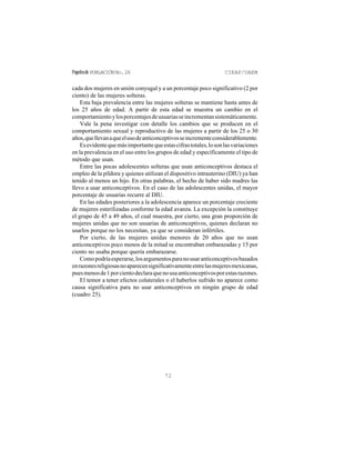 Papelesde POBLACIÓNNo.26 CIEAP/UAEM
72
cada dos mujeres en unión conyugal y a un porcentaje poco significativo (2 por
ciento) de las mujeres solteras.
Esta baja prevalencia entre las mujeres solteras se mantiene hasta antes de
los 25 años de edad. A partir de esta edad se muestra un cambio en el
comportamientoylosporcentajesdeusuariasseincrementansistemáticamente.
Vale la pena investigar con detalle los cambios que se producen en el
comportamiento sexual y reproductivo de las mujeres a partir de los 25 o 30
años,quellevanaqueelusodeanticonceptivosseincrementeconsiderablemente.
Esevidentequemásimportantequeestascifrastotales,losonlasvariaciones
en la prevalencia en el uso entre los grupos de edad y específicamente el tipo de
método que usan.
Entre las pocas adolescentes solteras que usan anticonceptivos destaca el
empleo de la píldora y quienes utilizan el dispositivo intrauterino (DIU) ya han
tenido al menos un hijo. En otras palabras, el hecho de haber sido madres las
llevo a usar anticonceptivos. En el caso de las adolescentes unidas, el mayor
porcentaje de usuarias recurre al DIU.
En las edades posteriores a la adolescencia aparece un porcentaje creciente
de mujeres esterilizadas conforme la edad avanza. La excepción la constituye
el grupo de 45 a 49 años, el cual muestra, por cierto, una gran proporción de
mujeres unidas que no son usuarias de anticonceptivos, quienes declaran no
usarlos porque no los necesitan, ya que se consideran infértiles.
Por cierto, de las mujeres unidas menores de 20 años que no usan
anticonceptivos poco menos de la mitad se encontraban embarazadas y 15 por
ciento no usaba porque quería embarazarse.
Comopodríaesperarse,losargumentosparanousaranticonceptivosbasados
enrazonesreligiosasnoaparecensignificativamenteentrelasmujeresmexicanas,
puesmenosde1porcientodeclaraquenousaanticonceptivosporestasrazones.
El temor a tener efectos colaterales o el haberlos sufrido no aparece como
causa significativa para no usar anticonceptivos en ningún grupo de edad
(cuadro 25).
 