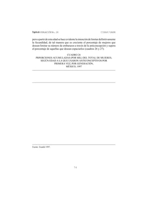 Papelesde POBLACIÓNNo.26 CIEAP/UAEM
74
peroapartirdeestaedadsehaceevidentelaintencióndelimitardefinitivamente
la fecundidad, de tal manera que es creciente el porcentaje de mujeres que
desean limitar su número de embarazos a través de la anticoncepción y supera
el porcentaje de aquellas que desean espaciarlos (cuadros 26 y 27).
CUADRO 26
PRPORCIONES ACUMULADAS (POR MIL) DEL TOTAL DE MUJERES,
SEGÚN EDAD A LA QUE USARON ANTICONCEPTIVOS POR
PRIMERA VEZ, POR GENERACIÓN,
MÉXICO, 1997
Fuente: Enadid 1997.
 