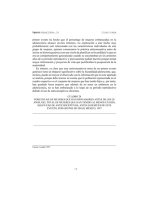 Papelesde POBLACIÓNNo.26 CIEAP/UAEM
76
primer evento ha hecho que el porcentaje de mujeres embarazadas en la
adolescencia alcance niveles mínimos. La explicación a este hecho muy
probablemente esté relacionada con las características individuales de este
grupo de mujeres, quienes comenzaron la práctica anticonceptiva antes de
iniciar su historia genésica con una visión de planificar su fecundidad, lo que no
era un comportamiento generalizado cuando se encontraban en los primeros
años de su periodo reproductivo y precisamente podían hacerlo porque tenían
mayor información y proyectos de vida que justificaban la posposición de la
maternidad.
En síntesis, es claro que usar anticonceptivos antes de un primer evento
genésico tiene un impacto significativo sobre la fecundidad adolescente, que,
incluso, puede ser mayor al observado con la información que en este apartado
se analiza, porque debe tenerse en cuenta que la población representada en el
cuadro respectivo es el conjunto de mujeres que han tenido hijos y, por tanto,
han quedado fuera mujeres que además de no tener un embarazo en la
adolescencia, no se han embarazado a lo largo de su periodo reproductivo
debido al uso de anticonceptivos eficientes.
CUADRO 28
PORCENTAJE DE MUJERES QUE HAN SIDO MADRES ANTES DE LOS 20
AÑOS, DEL TOTAL DE MUJERES QUE HAN TENIDO AL MENOS UN HIJO,
SEGÚN USO DE ANTICONCEPTIVOS, ANTES O DESPUÉS DE ESTE
EVENTO, POR GRUPOS DE EDAD, MÉXICO, 1997
Fuente: Enadid 1997.
 