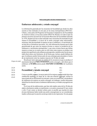 Análisisdemográficodelafecundidadadolescente.../C.Welti
octubre/diciembre20007 7
Grupos de edad Uso de anticonceptivos
Usó antes Usó después o no ha usado
25-29 9.0 48.2
30-34 5.6 44.6
35-39 2.7 43.3
40-44 1.9 42.4
45-49 0.3 40.7
Embarazo adolescente y estado conyugal
La información generada por las encuestas de fecundidad que desde los años
sesenta se han realizado en este país en las áreas metropolitanas (PECFAL-
Urbano, como parte del Programa de Encuestas Comparativas de Fecundidad
en América Latina), en las áreas rurales (PECFAL-Rural) o en todo el país (la
primera encuesta nacional fue la Encuesta Mexicana de Fecundidad realizada
en 1976; después de ésta se han realizado cinco encuestas) ha mostrado de qué
manera la fecundidad y el inicio de la unión conyugal están relacionados;
asimismo, han documentado la manera en que el embarazo y el nacimiento de
un hijo lleva a formalizar una unión. Así, esta información muestra que la idea
generalizada de que entre las mujeres jóvenes es mayor la incidencia de los
embarazos y nacimientos prenupciales, y que estos eventos hacen que dichas
mujeres se unan no es exacta, pues no sólo entre estas mujeres se produce una
proporciónsignificativadeembarazosprenupciales,tambiénentrelasdemayor
edad observamos este fenómeno, de tal forma que, incluso, puede hablarse de
que el embarazo podría formar parte de una estrategia para precipitar el inicio
de un matrimonio entre las mujeres mayores de 30 años de edad.
Resulta por tanto relevante un análisis de la secuencia en que se produce el
nacimiento del primer hijo y el inicio de la unión conyugal, y del efecto que el
embarazo en la adolescencia puede tener sobre la estabilidad de la primera
unión.
Fecundidad y estado conyugal
Como es posible suponer, la mayor parte de las mujeres que ha tenido hijos han
establecido también a lo largo de su vida una relación conyugal, incluso la
mayorpartedelosnacimientosenestepaís,comoyasemencionó,sonproducto
de embarazos de mujeres en unión conyugal; sin embargo, resulta interesante
identificarlarelaciónentreelembarazoadolescenteyelestadoconyugaldeuna
mujer.
En el caso de las adolescentes, que han sido madres antes de los 20 años de
edad se declararon unidas en matrimonio o en unión consensual 81 por ciento
y sólo 13 por ciento se declaró soltera; pero es posible que muchas de estas
jóvenes declararan haber tenido una unión conyugal para no ser consideradas
madres solteras por la sanción social que todavía esto representa. En este grupo
 