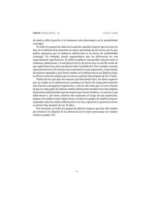 Papelesde POBLACIÓNNo.26 CIEAP/UAEM
78
de edad es difícil percibir si el embarazo está relacionado con la inestabilidad
conyugal.
En todos los grupos de edad sin excepción, aquellas mujeres que tuvieron un
hijo en la adolescencia muestran un mayor porcentaje de divorcios, por lo que
podría suponerse que el embarazo adolescente es un factor de inestabilidad
conyugal. No obstante, puede argumentarse que las diferencias no son
especialmente significativas. Es difícil establecer una posible relación entre el
embarazo adolescente y la incidencia de los divorcios por la sencilla razón de
que aquél tiene muy poca incidencia entre la población. Pero cuando se presta
especial atención a las uniones que terminaron en una separación, el porcentaje
de mujeres separadas y que fueron madres en la adolescencia casi duplica al que
se observa entre las mujeres que tuvieron su primer hijo después de los 19 años.
Puede decirse que para las mujeres que han tenido hijos, los datos sugieren
que ser madre en la adolescencia constituye un factor de riesgo para terminar
una relación conyugal por separación, y esto no sólo tiene que ver con el hecho
dequeencadagrupodeedadlasmadresadolescentespuedentenermásamplias
duraciones matrimoniales que las mujeres que fueron madres y se unieron a una
edad mayor y, por tanto, estarían más expuestas al riesgo de una separación,
aunque esto pudiera tener algún efecto en todos los grupos de edad las mujeres
separadas entre las madres adolescentes son muy superiores a quienes tuvieron
su primer hijo después de los 20 años.
Por otra parte, en todos los grupos de edad las mujeres que han sido madres
por primera vez después de la adolescencia en mayor porcentaje son madres
solteras (cuadro 29).
 