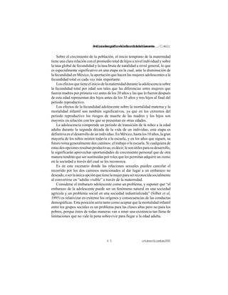 Análisisdemográficodelafecundidadadolescente.../C.Welti
octubre/diciembre20004 5
Sobre el crecimiento de la población, el inicio temprano de la maternidad
tiene una clara relación con el promedio total de hijos a nivel individual y sobre
la tasa global de fecundidad y la tasa bruta de natalidad a nivel general, lo que
es especialmente significativo en una etapa en la cual, ante la disminución de
la fecundidad en México, la aportación que hacen las mujeres adolescentes a la
fecundidad total es cada vez más importante.
Losefectosquetieneeliniciodelamaternidaddurantelaadolescenciasobre
la fecundidad total por edad son tales que las diferencias entre mujeres que
fueron madres por primera vez antes de los 20 años y las que lo fueron después
de esta edad representan dos hijos antes de los 35 años y tres hijos al final del
periodo reproductivo.
Los efectos de la fecundidad adolescente sobre la mortalidad materna y la
mortalidad infantil son también significativos, ya que en los extremos del
periodo reproductivo los riesgos de muerte de las madres y los hijos son
mayores en relación con los que se presentan en otras edades.
La adolescencia comprende un periodo de transición de la niñez a la edad
adulta durante la segunda década de la vida de un individuo, esta etapa es
definitiva en el desarrollo de un individuo. En México, hasta los 10 años, la gran
mayoría de los niños asisten todavía a la escuela, y en los años que siguen, su
futuro toma generalmente dos caminos: el trabajo o la escuela. Si cualquiera de
estasdosopcionesresultanproductivas,esdecir,lesonútilesparasudesarrollo,
le significarán aprovechar oportunidades de crecimiento personal que de otra
manera tendrán que ser sustituidas por roles que les permitan adquirir un status
en la sociedad a través del cual se les reconozca.
Es en este escenario donde las relaciones sexuales pueden cancelar el
recorrido por los dos caminos mencionados al dar lugar a un embarazo no
deseado,oserlaúnicaopciónquetienelamujerparaserreconocidasocialmente
al convertirse en “adulto visible” a través de la maternidad.
Considerar el embarazo adolescente como un problema, y suponer que “el
embarazo de la adolescente puede ser un fenómeno natural en una sociedad
agrícola y un problema social en una sociedad industrializada” (Silber et al,
1995) es relativizar en extremo los orígenes y consecuencias de las conductas
demográficas. Esta posición sería tanto como aceptar que la mortalidad infantil
entre los grupos sociales es un problema para las clases altas pero no para los
pobres, porque éstos de todas maneras van a tener una existencia tan llena de
limitaciones que no vale la pena sobrevivir para llegar a la edad adulta.
 