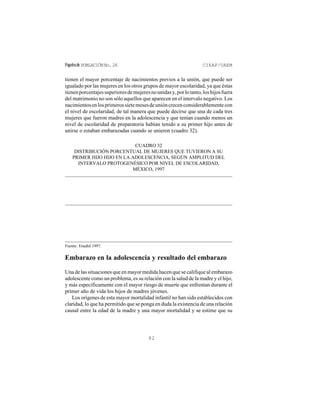 Papelesde POBLACIÓNNo.26 CIEAP/UAEM
82
tienen el mayor porcentaje de nacimientos previos a la unión, que puede ser
igualado por las mujeres en los otros grupos de mayor escolaridad, ya que éstas
tienenporcentajessuperioresdemujeresnounidasy,porlotanto,loshijosfuera
del matrimonio no son sólo aquellos que aparecen en el intervalo negativo. Los
nacimientosenlosprimerossietemesesdeunióncrecenconsiderablementecon
el nivel de escolaridad, de tal manera que puede decirse que una de cada tres
mujeres que fueron madres en la adolescencia y que tenían cuando menos un
nivel de escolaridad de preparatoria habían tenido a su primer hijo antes de
unirse o estaban embarazadas cuando se unieron (cuadro 32).
CUADRO 32
DISTRIBUCIÓN PORCENTUAL DE MUJERES QUE TUVIERON A SU
PRIMER HIJO HIJO EN LA ADOLESCENCIA, SEGÚN AMPLITUD DEL
INTERVALO PROTOGENÉSICO POR NIVEL DE ESCOLARIDAD,
MÉXICO, 1997
Fuente: Enadid 1997.
Embarazo en la adolescencia y resultado del embarazo
Una de las situaciones que en mayor medida hacen que se califique al embarazo
adolescente como un problema, es su relación con la salud de la madre y el hijo,
y más específicamente con el mayor riesgo de muerte que enfrentan durante el
primer año de vida los hijos de madres jóvenes.
Los orígenes de esta mayor mortalidad infantil no han sido establecidos con
claridad, lo que ha permitido que se ponga en duda la existencia de una relación
causal entre la edad de la madre y una mayor mortalidad y se estime que su
 