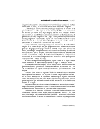 Análisisdemográficodelafecundidadadolescente.../C.Welti
octubre/diciembre20008 3
origen se ubique en las condiciones socioeconómicas de quienes son madres
antes de los 20 años y no en el hecho mismo de la maternidad temprana.
La información analizada muestra una mayor proporción de muertes en el
primer año de vida en los hijos de madres menores de 20 años en relación con
las mujeres que tienen a sus hijos después de esta edad. Entre las madres
adolescentes, de cada 100 de sus primeros nacimientos seis fallecen durante el
primer año de vida, comparado con 3.3 por ciento para las mujeres que son
madres por primera vez a una edad mayor. Esta situación ha sido observada con
la información de la Encuesta Mundial de Fecundidad para los años setenta y
se confirma en México con la información más reciente.
Como se mencionó, se puede pensar que este mayor riesgo de mortalidad se
origina en el hecho de que una gran proporción de las madres adolescentes
proviene de grupos sociales que tienen un limitado acceso a los servicios de
salud; sin embargo, si aceptamos que el nivel de escolaridad refleja la condición
socioeconómica de las mujeres, la información muestra que la mortalidad
infantil es mayor entre los hijos de madres menores de 20 años, cualquiera que
sea su nivel de escolaridad, comparado con la mortalidad de los primogénitos
que se conciben a edades mayores.
Al clasificar el primer evento genésico, según la edad de la mujer, se ven
claras diferencias en el resultado del embarazo según la edad de la madre.
Resulta especialmente riesgoso para la sobrevivencia del hijo durante su
primer año de vida que la madre sea menor de 15 años, no obstante, aún a los
18 años tener un hijo supone una mayor mortalidad que tenerlo a una edad
mayor.
Enelcasodelosabortosnoesposibleestablecerunarelaciónclaraentreeste
evento y la edad de la madre y no se puede establecer el tipo de aborto, es decir,
no se conoce la naturaleza de los abortos reportados y no se puede establecer
cómo se distribuye este evento entre abortos espontáneos y provocados, aunque
puede suponerse que la incidencia de los abortos provocados se incrementa con
la edad de la mujer.
Sinpoderestablecerconlainformacióndisponibleelorigendeestarelación,
es posible afirmar que una reducción en la fecundidad adolescente traería como
consecuencia una disminución en el nivel de mortalidad infantil.
En resumen, si al analizar la fecundidad adolescente establecemos un corte
que permita separar la edad al primer evento de la historia genésica a una edad
mástempranaquelos20años,enestecasoseparandoalasmujeresquetuvieron
esteeventodemenosde18añosdeedad,seobservaqueestasmujerespresentan
 