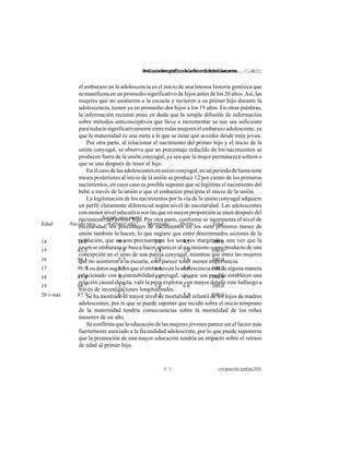 Análisisdemográficodelafecundidadadolescente.../C.Welti
octubre/diciembre20008 5
Edad Nacido vivo
Nacido vivo murió
el primer año, Mortinato Aborto Total
14 78.0 9.9 2.6 9.5 100.0
15 83.3 7.9 1.8 7.0 100.0
16 86.1 5.7 2.6 5.6 100.0
17 86.9 5.7 1.4 6.0 100.0
18 87.4 5.1 1.6 5.9 100.0
19 88.7 3.7 1.6 6.0 100.0
20 o más 87.7 3.3 1.5 7.5 100.0
el embarazo en la adolescencia es el inicio de una intensa historia genésica que
se manifiesta en un promedio significativo de hijos antes de los 20 años. Así, las
mujeres que no asistieron a la escuela y tuvieron a su primer hijo durante la
adolescencia, tienen ya en promedio dos hijos a los 19 años. En otras palabras,
la información reciente pone en duda que la simple difusión de información
sobre métodos anticonceptivos que lleve a incrementar su uso sea suficiente
para reducir significativamente entre estas mujeres el embarazo adolescente, ya
que la maternidad es una meta a la que se tiene que acceder desde muy joven.
Por otra parte, al relacionar el nacimiento del primer hijo y el inicio de la
unión conyugal, se observa que un porcentaje reducido de los nacimientos se
producen fuera de la unión conyugal, ya sea que la mujer permanezca soltera o
que se una después de tener al hijo.
Enelcasodelasadolescentesenuniónconyugal,enunperiododehastasiete
meses posteriores al inicio de la unión se produce 12 por ciento de los primeros
nacimientos, en cuyo caso es posible suponer que se legitima el nacimiento del
bebé a través de la unión o que el embarazo precipita el inicio de la unión.
La legitimación de los nacimientos por la vía de la unión conyugal adquiere
un perfil claramente diferencial según nivel de escolaridad. Las adolescentes
con menor nivel educativo son las que en mayor proporción se unen después del
nacimiento del primer hijo. Por otra parte, conforme se incrementa el nivel de
escolaridad, los porcentajes de nacimientos en los siete primeros meses de
unión también lo hacen, lo que sugiere que entre determinados sectores de la
población, que no son precisamente los sectores marginales, una vez que la
joven se embaraza se busca hacer aparecer al nacimiento como producto de una
concepción en el seno de una pareja conyugal, mientras que entre las mujeres
que no asistieron a la escuela, esto parece tener menor importancia.
Losdatossugierenqueelembarazoenlaadolescenciaestádealgunamanera
relacionado con la inestabilidad conyugal, sin que sea posible establecer una
relación causal directa; vale la pena explorar con mayor detalle este hallazgo a
través de investigaciones longitudinales.
Se ha mostrado el mayor nivel de mortalidad infantil de los hijos de madres
adolescentes, por lo que se puede suponer que incidir sobre el inicio temprano
de la maternidad tendría consecuencias sobre la mortalidad de los niños
menores de un año.
Se confirma que la educación de las mujeres jóvenes parece ser el factor más
fuertemente asociado a la fecundidad adolescente, por lo que puede suponerse
que la promoción de una mayor educación tendría un impacto sobre el retraso
de edad al primer hijo.
 