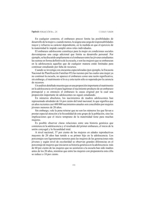 Papelesde POBLACIÓNNo.26 CIEAP/UAEM
46
En cualquier contexto, el embarazo precoz limita las posibilidades de
desarrollodelamujero,cuandomenos,leasignaunacargaderesponsabilidades
mayor y refuerza su carácter dependiente, en la medida en que el ejercicio de
la maternidad le impide cumplir otros roles individuales.
El embarazo adolescente constituye para la mujer en condiciones sociales
desventajosas una carga adicional que limita su desarrollo personal. Por
ejemplo,sehadiscutidoampliamentesielembarazoentrelasjóvenesestudiantes
las sustrae en forma definitiva de la escuela, o son las mujeres que se embarazan
en la adolescencia aquellas que de cualquier manera están limitadas para
continuar estudiando por falta de recursos.
Cuando se investiga con encuestas especializadas (por ejemplo, la Encuesta
Nacional de Planificación Familiar-95) las razones por las cuales una mujer ya
no continuó la escuela, no aparece el embarazo como una razón significativa;
sin embargo, el matrimonio sí lo es y esta razón sólo es superada por la carencia
de recursos.
Unanálisisdetalladomuestraqueenunaproporciónimportanteelmatrimonio
en la adolescencia sirvió para legitimar el nacimiento producto de un embarazo
prenupcial y es entonces el embarazo la causa original por la cual una
proporción importante de adolescentes no siguió estudiando.
En números absolutos, los nacimientos de madres adolescentes han
representado alrededor de 16 por ciento del total nacional, lo que significa que
en años recientes casi 400 000 nacimientos anuales son concebidos por mujeres
jóvenes menores de 20 años.
Sin embargo, vale la pena reiterar que no son los números los que llevan a
prestar especial atención a la fecundidad de este grupo de la población, sino las
implicaciones que el inicio temprano de la maternidad tiene para muchas
mujeres.
Es posible observar claras relaciones entre una historia genésica que
comienza en la adolescencia y el resultado del primer embarazo, el inicio de la
unión conyugal y la fecundidad total.
A nivel nacional, 37 por ciento de las mujeres en edades reproductivas
mayores de 20 años han tenido a su primer hijo en la adolescencia. Los
porcentajes son ligeramente menores para las mujeres de las generaciones más
jóvenes y según nivel de escolaridad se observan grandes diferencias en el
porcentajedemujeresqueiniciaronsuhistoriagenésicaenlaadolescencia:más
de 60 por ciento de las mujeres que no asistieron a la escuela han sido madres
antes de los 20 años, mientras que entre las mujeres con preparatoria esta cifra
se reduce a 10 por ciento.
 