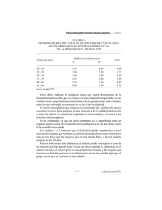 Análisisdemográficodelafecundidadadolescente.../C.Welti
octubre/diciembre20004 7
CUADRO 1
PROMEDIO DE HNV DEL TOTAL DE MUJERES POR GRUPOS DE EDAD,
SEGÚN SI INICIARON SU HISTORIA REPRODUCTIVA
EN LA ADOLESCENCIA, MÉXICO, 1997
Madre en la adolescencia
Grupos de edad
Sí No
Total
20 - 24 1.93 0.29 0.80
25 - 29 3.06 1.08 1.71
30 - 34 3.98 1.89 2.64
35 - 39 4.84 2.50 3.40
40 - 45 5.56 3.06 4.03
45 - 49 6.66 3.59 4.75
Fuente: Enadid 1997.
Estos datos explican la tendencia hacia una ligera disminución de la
fecundidad adolescente, que se origina, en una proporción importante, en los
cambios en la composición socioeconómica de las generaciones más recientes,
entre las que sobresale un aumento en su nivel de escolaridad.
El efecto demográfico que impacta el crecimiento de la población parece
constituir la razón principal para prestar atención a la fecundidad adolescente
y tratar de reducir su incidencia ampliando la información y el acceso a los
métodos anticonceptivos.
Se ha comentado ya que un inicio temprano de la maternidad tiene un
impacto directo sobre el crecimiento de la población a través del efecto sobre
la fecundidad acumulada.
Los cuadros 1 y 2 muestran que al final del periodo reproductivo a nivel
nacionallasmujeresquetuvieronasuprimerhijoenlaadolescenciatienenpoco
más de tres hijos que las mujeres que no han tenido hijos, o fueron madres
después de los 20 años.
Para no sobrestimar esta diferencia, el análisis puede restringirse al caso de
las mujeres que han tenido hijos. Como era obvio esperar, la diferencia en el
número de hijos se reduce, pero en una proporción mínima, y las mujeres que
iniciaron su historia genésica en la adolescencia tienen más de dos hijos que el
grupo con el que se contrasta su fecundidad.
 
