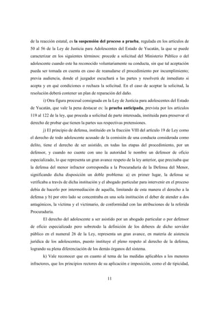 11
de la reacción estatal, es la suspensión del proceso a prueba, regulada en los artículos de
50 al 56 de la Ley de Justicia para Adolescentes del Estado de Yucatán, la que se puede
caracterizar en los siguientes términos: procede a solicitud del Ministerio Público o del
adolescente cuando este ha reconocido voluntariamente su conducta, sin que tal aceptación
pueda ser tomada en cuenta en caso de reanudarse el procedimiento por incumplimiento;
previa audiencia, donde el juzgador escuchará a las partes y resolverá de inmediato si
acepta y en qué condiciones o rechaza la solicitud. En el caso de aceptar la solicitud, la
resolución deberá contener un plan de reparación del daño.
i) Otra figura procesal consignada en la Ley de Justicia para adolescentes del Estado
de Yucatán, que vale la pena destacar es: la prueba anticipada, prevista por los artículos
119 al 122 de la ley, que proceda a solicitud de parte interesada, instituida para preservar el
derecho de probar que tienen la partes sus respectivas pretensiones.
j) El principio de defensa, instituido en la fracción VIII del artículo 19 de Ley como
el derecho de todo adolescente acusado de la comisión de una conducta considerada como
delito, tiene el derecho de ser asistido, en todas las etapas del procedimiento, por un
defensor, y cuando no cuente con uno la autoridad le nombre un defensor de oficio
especializado, lo que representa un gran avance respeto de la ley anterior, que precisaba que
la defensa del menor infractor correspondía a la Procuraduría de la Defensa del Menor,
significando dicha disposición un doble problema: a) en primer lugar, la defensa se
verificaba a través de dicha institución y el abogado particular para intervenir en el proceso
debía de hacerlo por intermediación de aquella, limitando de esta manera el derecho a la
defensa y b) por otro lado se concentraba en una sola institución el deber de atender a dos
antagónicos, la víctima y el victimario, de conformidad con las atribuciones de la referida
Procuraduría.
El derecho del adolescente a ser asistido por un abogado particular o por defensor
de oficio especializado pero sobretodo la definición de los deberes de dicho servidor
público en el numeral 26 de la Ley, representa un gran avance, en materia de aistencia
jurídica de los adolescentes, puesto instituye el pleno respeto al derecho de la defensa,
logrando su plena diferenciación de los demás órganos del sistema.
k) Vale reconocer que en cuanto al tema de las medidas aplicables a los menores
infractores, que los principios rectores de su aplicación e imposición, como el de tipicidad,
 