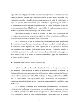 12
legalidad, necesidad, proporcionalidad, racionalidad y culpabilidad, se encentran presentes,
puesto que solo por conducta tipificada como delito por las leyes penales del Estado, cuya
realización se acredite a un adolescente, tomando en cuenta el grado de participación de
áquel y la gravedad del comportamiento podrá ser declarado responsable y para efectos de
la individualización de la medida se tomará además en cuenta el dictamen técnico, las
circunstancias particulares del adolescente y la posibilidad de que éste pueda cumplir con la
medida y el programa individualizado que se la diseño al efecto.
Otro detalle importante en materia de medidas y su ejecución es la posibilidad que
se otorga al adolescente o sus representantes legales de solicitar la sustitución, modificación
o conclusión anticipada de las medidas, por la vía incidental.
m) En cuanto a los medios de impugnación, resulta oportuno destacar la posibilidad
de revisar la sentencias firmes así como el recurso de queja procedente contra la aplicación
de las medidas, contra el personal de Centro Especializado en la Aplicación de medidas o
las instituciones que colaboren en la aplicación de aquellas. Lo anterior significa la
posibilidad, que antes no existía, de recurrir los actos de ejecución de las medidas, por una
parte, aunque se trata de un recurso de naturaleza administrativa, y por otra parte un medio
de control sobre la ejecución.
4. Conclusión: Por razón de lo anterior, considero que:
a) Partimos de la idea de, que “los derechos de las niñas, niños y adolescentes son
una prioridad y una obligación de todos los mexicanos, establecida en nuestra Ley
fundamental y en importantes instrumentos jurídicos como: la Convención de las Naciones
Unidas sobre los Derechos del Niño (1989), las Reglas de Beijing, las Directrices de RIAD
y la Ley Federal para la Protección de Niños, Niñas y Adolescentes, que les reconocen el
carácter de sujetos de derechos, deberes y merecedores de una atención especial por parte
del Derecho”.
b) En resumen, atendiendo a los lineamientos constitucionales y a la tendencia
político-criminal moderna, el sistema procesal para los adolescentes a quienes se atribuya
una conducta tipificada como delito por las leyes penales del Estado de Yucatán, instituido
en la Ley objeto de análisis se ajusta a las exigencias del Estado democrático de derecho.
 