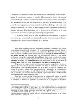 13
Conforme a él, el sistema de justicia para adolescentes se sustenta en el reconocimiento y
respeto de los derechos humanos y, por ello, debe reconoce los límites a la potestad
punitiva del Estado y límites a la intervención penal3
. Por lo tanto, el sistema procesal penal
para adolescentes, se rige por principios o criterios que tienen la función de limitar el ius
puniendi estatal y garantizan los derechos de los individuos4
. Dado que todo poder estatal
requiere de limitación y de control, se deben establecer ciertos contrapesos necesarios que
dominen cada paso del procedimiento, con el fin de proteger al inocente y de tratar
correctamente al culpable; y los principios anteriores pueden garantizarlo.
c) El nuevo sistema procesal para adolescentes se desarraiga de los criterios
paternalistas que hasta ahora lo han caracterizado, que han demostrado su poca eficacia y
han propiciado la vulneración de los derechos de los menores.
De acuerdo con los instrumentos jurídicos internacionales y nacionales relacionados
con el tema de los derechos de la infancia y de los adolescentes, para privar de la libertad a
un menor que ha transgredido la norma penal es necesario observar ciertos principios, tal
como sucede con los adultos, entre los que destacan: a) principio de jurisdiccionalidad o
del debido proceso, que implica seguir un procedimiento conforme a las normas
previamente establecidas; b) principio de legalidad, es decir, que el procedimiento sea por
la comisión de alguna conducta expresamente prevista en las leyes penales; c) que tenga
derecho a la defensa y a la impugnación de las resoluciones; d) que no sea objeto de
tortura o malos tratos, y e) que la privación de la libertad sea el último recurso.
El proceso se integra, necesariamente, con dos partes antagónicas y un tercero
imparcial que resolverá con poderes suficientes para dotar su decisión de las notas de
definitividad y fuerza compulsoria propia. Es decir: poder y autoridad componen este
aspecto de la práctica judicial. Para que dicho imperio y autoridades no excedan límites
tolerables, el procesalismo pone la valla del principio de razonabilidad, el cual supone que
toda la actividad jurisdiccional se moviliza bajo la legalidad del obrar, y fundamentando
adecuadamente cada una de sus resoluciones.
Estas son garantías debidas al justiciable que se integran en la noción de "debido
proceso formal" (o procesal). Mientras que la otra faceta del "proceso debido" que refiere a
lo sustancial o material del principio, se manifiesta en el conjunto de exigencias
3
Véase, entre otros, a PEREZ LUÑO, Antonio E., Derechos humanos, Estado de derecho y Constitución, Ed.
Tecnos, Madrid, 1984; GARRORENA MORALES, A., El Estado español como Estado social y democrático
de derecho, Ed. Tecnos, Madrid, 1992; JIMÉNEZ CAMPO, Javier, “La igualdad jurídica como límite frente
al legislador”, en Revista Española de Derecho Constitucional, núm. 9, sept.-dic., 1983.
4
Cfr. MORENO HERNÁNDEZ, Moisés, Principios rectores en el Derecho penal mexicano; del mismo,
Política Criminal y Reforma Penal. Algunas bases para su democratización en México. Ed. Ius Poenale,
CEPOLCRIM, México, 1999, pp. 91 y ss.
 