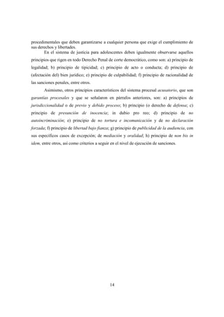 14
procedimentales que deben garantizarse a cualquier persona que exige el cumplimiento de
sus derechos y libertades.
En el sistema de justicia para adolescentes deben igualmente observarse aquellos
principios que rigen en todo Derecho Penal de corte democrático, como son: a) principio de
legalidad; b) principio de tipicidad; c) principio de acto o conducta; d) principio de
(afectación del) bien jurídico; e) principio de culpabilidad; f) principio de racionalidad de
las sanciones penales, entre otros.
Asimismo, otros principios característicos del sistema procesal acusatorio, que son
garantías procesales y que se señalaron en párrafos anteriores, son: a) principios de
jurisdiccionalidad o de previo y debido proceso; b) principio (o derecho de defensa; c)
principio de presunción de inocencia; in dubio pro reo; d) principio de no
autoincriminación; e) principio de no tortura e incomunicación y de no declaración
forzada; f) principio de libertad bajo fianza; g) principio de publicidad de la audiencia, con
sus específicos casos de excepción; de mediación y oralidad; h) principio de non bis in
idem, entre otros, así como criterios a seguir en el nivel de ejecución de sanciones.
 