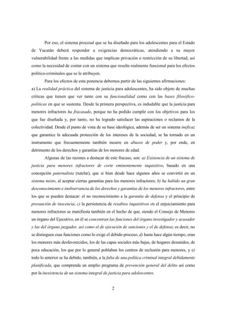 2
Por eso, el sistema procesal que se ha diseñado para los adolescentes para el Estado
de Yucatán deberá responder a exigencias democráticas, atendiendo a su mayor
vulnerabilidad frente a las medidas que implican privación o restricción de su libertad, así
como la necesidad de contar con un sistema que resulte realmente funcional para los efectos
político-criminales que se le atribuyen.
Para los efectos de esta ponencia debemos partir de las siguientes afirmaciones:
a) La realidad práctica del sistema de justicia para adolescentes, ha sido objeto de muchas
críticas que tienen que ver tanto con su funcionalidad como con las bases filosófico-
políticas en que se sustenta. Desde la primera perspectiva, es indudable que la justicia para
menores infractores ha fracasado, porque no ha podido cumplir con los objetivos para los
que fue diseñada y, por tanto, no ha logrado satisfacer las aspiraciones o reclamos de la
colectividad. Desde el punto de vista de su base ideológica, además de ser un sistema ineficaz
que garantice la adecuada protección de los intereses de la sociedad, se ha tornado en un
instrumento que frecuentemente también incurre en abusos de poder y, por ende, en
detrimento de los derechos y garantías de los menores de edad.
Algunas de las razones a destacar de este fracaso, son: a) Existencia de un sistema de
justicia para menores infractores de corte eminentemente inquisitivo, basado en una
concepción paternalista (tutelar), que si bien desde hace algunos años se convirtió en un
sistema mixto, al aceptar ciertas garantías para los menores infractores; b) ha habido un gran
desconocimiento e inobservancia de los derechos y garantías de los menores infractores, entre
los que se pueden destacar: el no reconocimiento a la garantía de defensa y el principio de
presunción de inocencia; c) la persistencia de resabios inquisitivos en el enjuiciamiento para
menores infractores se manifiesta también en el hecho de que, siendo el Consejo de Menores
un órgano del Ejecutivo, en él se concentran las funciones del órgano investigador y acusador
y las del órgano juzgador, así como el de ejecución de sanciones y el de defensa; es decir, no
se distinguen esas funciones como lo exige el debido proceso; d) hasta hace algún tiempo, eran
los menores más desfavorecidos, los de las capas sociales más bajas, de hogares desunidos, de
poca educación, los que por lo general poblaban los centros de reclusión para menores, y e)
todo lo anterior se ha debido, también, a la falta de una política criminal integral debidamente
planificada, que comprenda un amplio programa de prevención general del delito así como
por la inexistencia de un sistema integral de justicia para adolescentes.
 