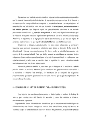 6
De acuerdo con los instrumentos jurídicos internacionales y nacionales relacionados
con el tema de los derechos de la infancia y de los adolescentes, para privar de la libertad a
un menor que ha transgredido la norma penal es necesario observar ciertos principios, tal
como sucede con los adultos, entre los que destacan: a) principio de jurisdiccionalidad o
del debido proceso, que implica seguir un procedimiento conforme a las normas
previamente establecidas; b) principio de legalidad, es decir, que el procedimiento sea por
la comisión de alguna conducta expresamente prevista en las leyes penales; c) que tenga
derecho a la defensa y a la impugnación de las resoluciones; d) que no sea objeto de
tortura o malos tratos, y e) que la privación de la libertad sea el último recurso.
El proceso se integra, necesariamente, con dos partes antagónicas y un tercero
imparcial que resolverá con poderes suficientes para dotar su decisión de las notas de
definitividad y fuerza compulsoria propia. Es decir: poder y autoridad componen este
aspecto de la práctica judicial. Para que dicho imperio y autoridades no excedan límites
tolerables, el procesalismo pone la valla del principio de razonabilidad, el cual supone que
toda la actividad jurisdiccional se moviliza bajo la legalidad del obrar, y fundamentando
adecuadamente cada una de sus resoluciones.
Estas son garantías debidas al justiciable que se integran en la noción de "debido
proceso formal" (o procesal). Mientras que la otra faceta del "proceso debido" que refiere a
lo sustancial o material del principio, se manifiesta en el conjunto de exigencias
procedimentales que deben garantizarse a cualquier persona que exige el cumplimiento de
sus derechos y libertades.
3.- ANÁLISIS DE LA LEY DE JUSTICIA PARA ADOLESCENTES
Con base en las anteriores afirmaciones, es dable iniciar el análisis de la Ley de
Justicia para adolescentes del Estado de Yucatán, y entre los detalles a destacar,
encontramos los siguientes:
Siguiendo las líneas fundamentales establecidas por la reforma Constitucional para el
establecimiento del Sistema Integral de Justicia para Adolescentes, la ley del Estado de
Yucatán, adoptó la fundamentación filosófico-política del garantismo, lo que se advierte del
 