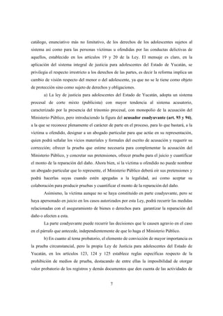 7
catálogo, enunciativo más no limitativo, de los derechos de los adolescentes sujetos al
sistema así como para las personas víctimas u ofendidas por las conductas delictivas de
aquellos, establecido en los artículos 19 y 20 de la Ley. El mensaje es claro, en la
aplicación del sistema integral de justicia para adolescentes del Estado de Yucatán, se
privilegia el respecto irrestricto a los derechos de las partes, es decir la reforma implica un
cambio de visión respecto del menor o del adolescente, ya que no se le tiene como objeto
de protección sino como sujeto de derechos y obligaciones.
a) La ley de justicia para adolescentes del Estado de Yucatán, adopta un sistema
procesal de corte mixto (publicista) con mayor tendencia al sistema acusatorio,
caracterizado por la presencia del trinomio procesal, con monopolio de la acusación del
Ministerio Público, pero introduciendo la figura del acusador coadyuvante (art. 93 y 94),
a la que se reconoce plenamente el carácter de parte en el proceso, para lo que bastará, a la
víctima u ofendido, designar a un abogado particular para que actúe en su representación,
quien podrá señalar los vicios materiales y formales del escrito de acusación y requerir su
corrección; ofrecer la prueba que estime necesaria para complementar la acusación del
Ministerio Público, y concretar sus pretensiones, ofrecer prueba para el juicio y cuantificar
el monto de la reparación del daño. Ahora bien, si la víctima u ofendido no puede nombrar
un abogado particular que lo represente, el Ministerio Público deberá oír sus pretensiones y
podrá hacerlas suyas cuando estén apegadas a la legalidad, así como aceptar su
colaboración para producir pruebas y cuantificar el monto de la reparación del daño.
Asimismo, la víctima aunque no se haya constituido en parte coadyuvante, pero se
haya apersonado en juicio en los casos autorizados por esta Ley, podrá recurrir las medidas
relacionadas con el aseguramiento de bienes o derechos para garantizar la reparación del
daño o afecten a esta.
La parte coadyuvante puede recurrir las decisiones que le causen agravio en el caso
en el párrafo que antecede, independientemente de que lo haga el Ministerio Público.
b) En cuanto al tema probatorio, el elemento de convicción de mayor importancia es
la prueba circunstancial, pero la propia Ley de Justicia para adolescentes del Estado de
Yucatán, en los artículos 123, 124 y 125 establece reglas específicas respecto de la
prohibición de medios de prueba, destacando de entre ellas la imposibilidad de otorgar
valor probatorio de los registros y demás documentos que den cuenta de las actividades de
 
