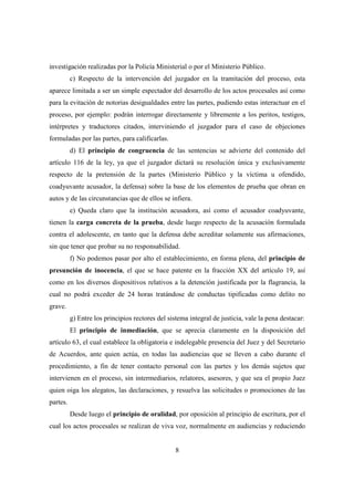 8
investigación realizadas por la Policía Ministerial o por el Ministerio Público.
c) Respecto de la intervención del juzgador en la tramitación del proceso, esta
aparece limitada a ser un simple espectador del desarrollo de los actos procesales así como
para la evitación de notorias desigualdades entre las partes, pudiendo estas interactuar en el
proceso, por ejemplo: podrán interrogar directamente y libremente a los peritos, testigos,
intérpretes y traductores citados, interviniendo el juzgador para el caso de objeciones
formuladas por las partes, para calificarlas.
d) El principio de congruencia de las sentencias se advierte del contenido del
artículo 116 de la ley, ya que el juzgador dictará su resolución única y exclusivamente
respecto de la pretensión de la partes (Ministerio Público y la víctima u ofendido,
coadyuvante acusador, la defensa) sobre la base de los elementos de prueba que obran en
autos y de las circunstancias que de ellos se infiera.
e) Queda claro que la institución acusadora, así como el acusador coadyuvante,
tienen la carga concreta de la prueba, desde luego respecto de la acusación formulada
contra el adolescente, en tanto que la defensa debe acreditar solamente sus afirmaciones,
sin que tener que probar su no responsabilidad.
f) No podemos pasar por alto el establecimiento, en forma plena, del principio de
presunción de inocencia, el que se hace patente en la fracción XX del artículo 19, así
como en los diversos dispositivos relativos a la detención justificada por la flagrancia, la
cual no podrá exceder de 24 horas tratándose de conductas tipificadas como delito no
grave.
g) Entre los principios rectores del sistema integral de justicia, vale la pena destacar:
El principio de inmediación, que se aprecia claramente en la disposición del
artículo 63, el cual establece la obligatoria e indelegable presencia del Juez y del Secretario
de Acuerdos, ante quien actúa, en todas las audiencias que se lleven a cabo durante el
procedimiento, a fin de tener contacto personal con las partes y los demás sujetos que
intervienen en el proceso, sin intermediarios, relatores, asesores, y que sea el propio Juez
quien oiga los alegatos, las declaraciones, y resuelva las solicitudes o promociones de las
partes.
Desde luego el principio de oralidad, por oposición al principio de escritura, por el
cual los actos procesales se realizan de viva voz, normalmente en audiencias y reduciendo
 