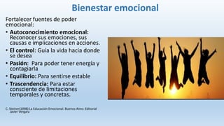 Bienestar emocional
Fortalecer fuentes de poder
emocional:
• Autoconocimiento emocional:
Reconocer sus emociones, sus
causas e implicaciones en acciones.
• El control: Guía la vida hacia donde
se desea
• Pasión: Para poder tener energía y
contagiarla
• Equilibrio: Para sentirse estable
• Trascendencia: Para estar
consciente de limitaciones
temporales y concretas.
C. Steiner(1998) La Educación Emocional. Buenos Aires: Editorial
Javier Vergara
 