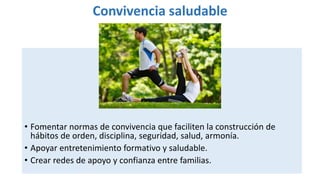 Convivencia saludable
• Fomentar normas de convivencia que faciliten la construcción de
hábitos de orden, disciplina, seguridad, salud, armonía.
• Apoyar entretenimiento formativo y saludable.
• Crear redes de apoyo y confianza entre familias.
 