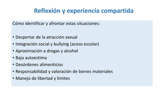Reflexión y experiencia compartida
Cómo identificar y afrontar estas situaciones:
• Despertar de la atracción sexual
• Integración social y bullying (acoso escolar)
• Aproximación a drogas y alcohol
• Baja autoestima
• Desórdenes alimenticios
• Responsabilidad y valoración de bienes materiales
• Manejo de libertad y límites
 