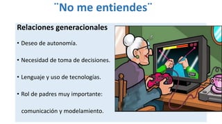 ¨No me entiendes¨
Relaciones generacionales
• Deseo de autonomía.
• Necesidad de toma de decisiones.
• Lenguaje y uso de tecnologías.
• Rol de padres muy importante:
comunicación y modelamiento.
 