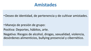 Amistades
•Deseo de identidad, de pertenencia y de cultivar amistades.
•Manejo de presión de grupo:
Positiva: Deportes, hábitos, arte.
Negativa: Riesgos de alcohol, drogas, sexualidad, violencia,
desórdenes alimenticios, bullying presencial y cibernético.
 