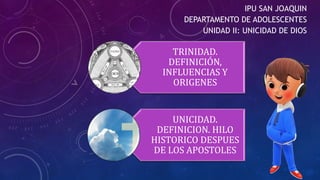 IPU SAN JOAQUIN
DEPARTAMENTO DE ADOLESCENTES
UNIDAD II: UNICIDAD DE DIOS
TRINIDAD.
DEFINICIÓN,
INFLUENCIAS Y
ORIGENES
UNICIDAD.
DEFINICION. HILO
HISTORICO DESPUES
DE LOS APOSTOLES
 