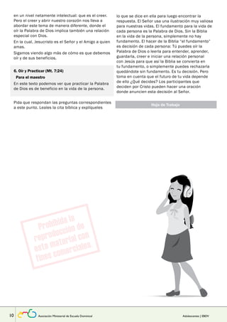 en un nivel netamente intelectual: que es el creer. 
Pero el creer y abrir nuestro corazón nos lleva a 
abordar este tema de manera diferente, donde el 
oír la Palabra de Dios implica también una relación 
especial con Dios. 
En la cual, Jesucristo es el Señor y el Amigo a quien 
amas. 
Sigamos viendo algo más de cómo es que debemos 
oír y de sus beneficios. 
Lección 
6. Oír y Practicar (Mt. 7:24) 
Para el maestro 
En este texto podemos ver que practicar la Palabra 
de Dios es de beneficio en la vida de la persona. 
Pida que respondan las preguntas correspondientes 
a este punto. Leales la cita bíblica y explíqueles 
lo que se dice en ella para luego encontrar la 
respuesta. El Señor usa una ilustración muy valiosa 
para nuestras vidas. El fundamento para la vida de 
cada persona es la Palabra de Dios. Sin la Biblia 
en la vida de la persona, simplemente no hay 
fundamento. El hacer de la Biblia “el fundamento” 
es decisión de cada persona: Tú puedes oír la 
Palabra de Dios o leerla para entender, aprender, 
guardarla, creer e iniciar una relación personal 
con Jesús para que así la Biblia se convierta en 
tu fundamento, o simplemente puedes rechazarla 
quedándote sin fundamento. Es tu decisión. Pero 
toma en cuenta que el futuro de tu vida depende 
de ello ¿Qué decides? Los participantes que 
deciden por Cristo pueden hacer una oración 
donde anuncien esta decisión al Señor. 
Hoja de Trabajo 
10 Asociación Ministerial de Escuela Dominical Adolescentes | EBDV 
 